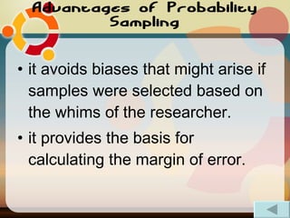 Advantages of Probability Sampling it avoids biases that might arise if samples were selected based on the whims of the researcher.  it provides the basis for calculating the margin of error. 