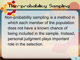 Non-probability Sampling   Non-probability sampling is a method in which each member of the population does not have a known chance of being included in the sample. Instead, personal judgment plays important role in the selection. 