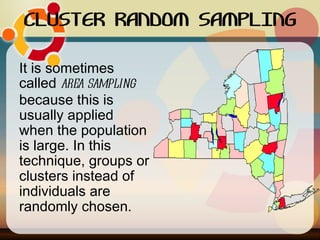 CLUSTER RANDOM SAMPLING It is sometimes called  area sampling  because this is usually applied when the population is large. In this technique, groups or clusters instead of individuals are randomly chosen.  