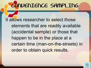 CONVENIENCE SAMPLING It allows researcher to select those elements that are readily available (accidental sample) or those that happen to be in the place at a certain time (man-on-the-streets) in order to obtain quick results.  