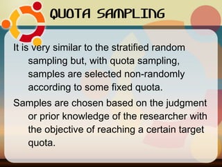QUOTA SAMPLING It is very similar to the stratified random sampling but, with quota sampling, samples are selected non-randomly according to some fixed quota. Samples are chosen based on the judgment or prior knowledge of the researcher with the objective of reaching a certain target quota.  