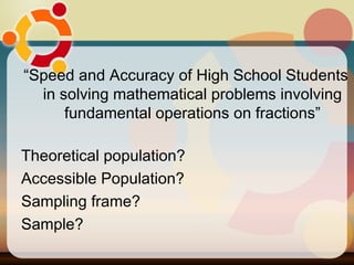 “ Speed and Accuracy of High School Students in solving mathematical problems involving fundamental operations on fractions” Theoretical population? Accessible Population? Sampling frame? Sample? 