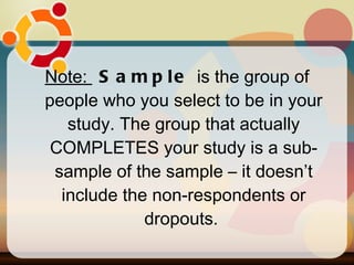 Note:  Sample  is the group of people who you select to be in your study. The group that actually COMPLETES your study is a sub-sample of the sample – it doesn’t include the non-respondents or dropouts.  
