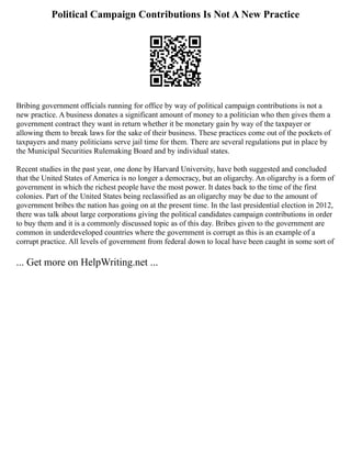 Political Campaign Contributions Is Not A New Practice
Bribing government officials running for office by way of political campaign contributions is not a
new practice. A business donates a significant amount of money to a politician who then gives them a
government contract they want in return whether it be monetary gain by way of the taxpayer or
allowing them to break laws for the sake of their business. These practices come out of the pockets of
taxpayers and many politicians serve jail time for them. There are several regulations put in place by
the Municipal Securities Rulemaking Board and by individual states.
Recent studies in the past year, one done by Harvard University, have both suggested and concluded
that the United States of America is no longer a democracy, but an oligarchy. An oligarchy is a form of
government in which the richest people have the most power. It dates back to the time of the first
colonies. Part of the United States being reclassified as an oligarchy may be due to the amount of
government bribes the nation has going on at the present time. In the last presidential election in 2012,
there was talk about large corporations giving the political candidates campaign contributions in order
to buy them and it is a commonly discussed topic as of this day. Bribes given to the government are
common in underdeveloped countries where the government is corrupt as this is an example of a
corrupt practice. All levels of government from federal down to local have been caught in some sort of
... Get more on HelpWriting.net ...
 