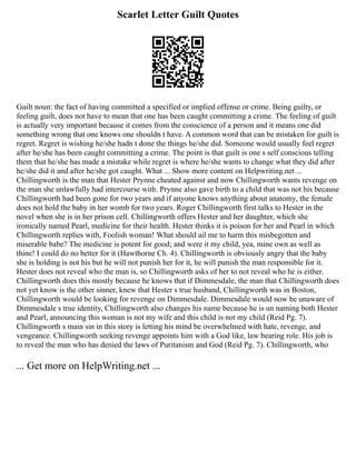 Scarlet Letter Guilt Quotes
Guilt noun: the fact of having committed a specified or implied offense or crime. Being guilty, or
feeling guilt, does not have to mean that one has been caught committing a crime. The feeling of guilt
is actually very important because it comes from the conscience of a person and it means one did
something wrong that one knows one shouldn t have. A common word that can be mistaken for guilt is
regret. Regret is wishing he/she hadn t done the things he/she did. Someone would usually feel regret
after he/she has been caught committing a crime. The point is that guilt is one s self conscious telling
them that he/she has made a mistake while regret is where he/she wants to change what they did after
he/she did it and after he/she got caught. What ... Show more content on Helpwriting.net ...
Chillingworth is the man that Hester Prynne cheated against and now Chillingworth wants revenge on
the man she unlawfully had intercourse with. Prynne also gave birth to a child that was not his because
Chillingworth had been gone for two years and if anyone knows anything about anatomy, the female
does not hold the baby in her womb for two years. Roger Chillingworth first talks to Hester in the
novel when she is in her prison cell. Chillingworth offers Hester and her daughter, which she
ironically named Pearl, medicine for their health. Hester thinks it is poison for her and Pearl in which
Chillingworth replies with, Foolish woman! What should ail me to harm this misbegotten and
miserable babe? The medicine is potent for good; and were it my child, yea, mine own as well as
thine! I could do no better for it (Hawthorne Ch. 4). Chillingworth is obviously angry that the baby
she is holding is not his but he will not punish her for it, he will punish the man responsible for it.
Hester does not reveal who the man is, so Chillingworth asks of her to not reveal who he is either.
Chillingworth does this mostly because he knows that if Dimmesdale, the man that Chillingworth does
not yet know is the other sinner, knew that Hester s true husband, Chillingworth was in Boston,
Chillingworth would be looking for revenge on Dimmesdale. Dimmesdale would now be unaware of
Dimmesdale s true identity, Chillingworth also changes his name because he is un naming both Hester
and Pearl, announcing this woman is not my wife and this child is not my child (Reid Pg. 7).
Chillingworth s main sin in this story is letting his mind be overwhelmed with hate, revenge, and
vengeance. Chillingworth seeking revenge appoints him with a God like, law bearing role. His job is
to reveal the man who has denied the laws of Puritanism and God (Reid Pg. 7). Chillingworth, who
... Get more on HelpWriting.net ...
 