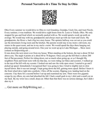 Personal Narrative-It s Time To Stay In Ohio
Ohio Every summer we would drive to Ohio to visit Grandma, Grandpa, Uncle Jim, and Aunt Nicole.
Every summer, it was tradition. We would drive eight hours from St. Louis to Toledo, Ohio. We only
stopped for gas and food which we normally packed with us. We would spend a week up north on
average. We would stay with my grandparents and always meet up with our Aunt and Uncle. My
grandparents, the Howe s, had a big two story house. The upstairs hallway was cut out so you could
see the downstairs living room and the kitchen. My parents would stay in my mom s old room, my
sisters in the quest room, and me in my uncle s room. We would spend the days there hanging out,
playing outside, and going around town. One year we went up up to Lake Michigan ... Show more
content on Helpwriting.net ...
It runs down the next street over from my house. When standing at the bottom, the top is about 30 feet
above you. The angle it points at is about 60 to 70 degrees. Once you get the hill there is about 200
feet of flat pavement. Perfect for riding down, not so much when going up, or so I thought My
neighbors Nick and Grant were with me that day, we were riding our bikes and scooters. I walked up
to the top of the hill with my scooter. I looked out and saw the wide open street. I started to go and I
picked up speed. Immediately I recognized that I was going to fast, I tried to slightly turn to slow
myself down. But it was not enough. I kept going down the hill, gaining more speed. Before I knew it
the front wheel dove right into a pothole. I flew off the scooter, flipping over, landing hard on the
concrete. I lay there for a second before I sat up and examined my arm. There were two gigantic
scraps by my elbow, my arm had absorbed the fall. I had a small gash in my t shirt and a small cut on
my back. By my wrist was a small, deep cut. Other than that there was no serious damage, but I didn t
dare try it
... Get more on HelpWriting.net ...
 