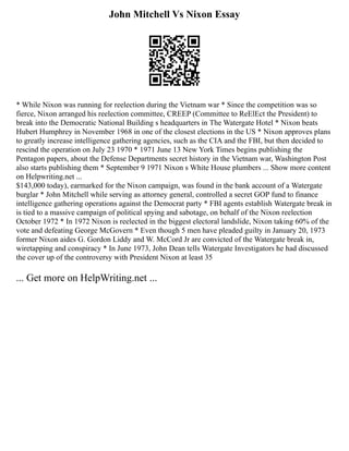 John Mitchell Vs Nixon Essay
* While Nixon was running for reelection during the Vietnam war * Since the competition was so
fierce, Nixon arranged his reelection committee, CREEP (Committee to ReElEct the President) to
break into the Democratic National Building s headquarters in The Watergate Hotel * Nixon beats
Hubert Humphrey in November 1968 in one of the closest elections in the US * Nixon approves plans
to greatly increase intelligence gathering agencies, such as the CIA and the FBI, but then decided to
rescind the operation on July 23 1970 * 1971 June 13 New York Times begins publishing the
Pentagon papers, about the Defense Departments secret history in the Vietnam war, Washington Post
also starts publishing them * September 9 1971 Nixon s White House plumbers ... Show more content
on Helpwriting.net ...
$143,000 today), earmarked for the Nixon campaign, was found in the bank account of a Watergate
burglar * John Mitchell while serving as attorney general, controlled a secret GOP fund to finance
intelligence gathering operations against the Democrat party * FBI agents establish Watergate break in
is tied to a massive campaign of political spying and sabotage, on behalf of the Nixon reelection
October 1972 * In 1972 Nixon is reelected in the biggest electoral landslide, Nixon taking 60% of the
vote and defeating George McGovern * Even though 5 men have pleaded guilty in January 20, 1973
former Nixon aides G. Gordon Liddy and W. McCord Jr are convicted of the Watergate break in,
wiretapping and conspiracy * In June 1973, John Dean tells Watergate Investigators he had discussed
the cover up of the controversy with President Nixon at least 35
... Get more on HelpWriting.net ...
 