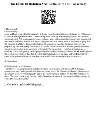 The Effects Of Radiation And Its Effects On The Human Body
I .Background
Case Summary
Mary had been referred to the surgery by a dentist requesting the radiologist to take a set of bitewings
to check for interproximal caries. The bitewings were taken by implementing current best practice
principles using PSP image receptors. A week later , Mary had contacted the surgery in a traumatised
state as she had learnt that she was 6 weeks pregnant and was totally upset as she was worrying that
the radiation might have damaged the foetus. An assessment report on Radiation Biology was
prepared ,by considering key factors such as cellular effects of radiation ,somatic/genetic effects of
radiation, variation in radio sensitivity of tissues in the human body , radiation dosages used in
dentistry, dental radiography and the pregnant patient and the implementation of ALARA principles in
the professional practice. Based on the study recommendations were made and words advice were
given to the patient which were based on the scientific information presented in the report.
II.Discussions
(i.)Cellular effects of radiation
The effects of ionizing radiation include cell death, chromosomal aberrations, DNA damage,
mutagenesis, and carcinogenesis and these are caused due to the direct ionization of cell structures,
specifically DNA, or result indirectly due to the reactive oxygen species produced by radiolysis of
water. The main contributing factor to such effects is the irreparable or misrepaired DNA damage in
cells.( Desouky et al, 2015)
... Get more on HelpWriting.net ...
 