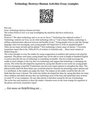 Technology Destroys Human Activities Essay examples
Part one:
Issue: technology destroys human activities
The writers Point of view is to stop worshipping the machines that have enslaved us
Reasons:
Positives * We adore technology and so we are its slaves * Technology has replaced workers *
Technology controls our lives, we do what technology tells us * Like a heavy blanket, technology is
stifling communication, physical exercise and healthy living * Young people write in code like foreign
language when text messaging, soon young people will forget how to write in standard English *
There are too many fat kids and fat adulate * New technology is basic cause of obesity * University
researchers report that in the 1950s,48.5% of workers in Australia rode ... Show more content on
Helpwriting.net ...
The writer attempts to sway the readers by using exaggeration to tradition and custom to develop her
argument. The phrase soon many young people may not be able to write at length in Standard English
is used to describe the use of technology as something invaluable. The text would encourage the
reader to resist changes to the way they use technology and suggest that technology is damaging our
society. The writer has developed his argument by saying that should we not warm our young people
that text messaging is harmful? Furthermore she also uses expert opinion to strengthen her ideas. The
phrase health expert Dr Rose Khan says would develop her intention by presenting expert opinion and
it is attributed, so the readers can judge like truth. The impact on the reader would be that she will
think that this issue is factual. The writer has further developed her ideas by saying that there are many
obese children and adults because they use technology most of the time and spend their time at home
to watch TV or use computers. He says that obesity is therefore caused by the use of technology
The writer has used statistics to draw the reader s intention more on the issue strange his argument in
the phrase university researchers report
... Get more on HelpWriting.net ...
 