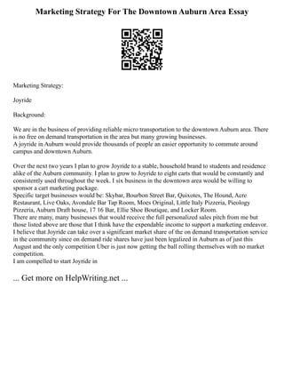 Marketing Strategy For The Downtown Auburn Area Essay
Marketing Strategy:
Joyride
Background:
We are in the business of providing reliable micro transportation to the downtown Auburn area. There
is no free on demand transportation in the area but many growing businesses.
A joyride in Auburn would provide thousands of people an easier opportunity to commute around
campus and downtown Auburn.
Over the next two years I plan to grow Joyride to a stable, household brand to students and residence
alike of the Auburn community. I plan to grow to Joyride to eight carts that would be constantly and
consistently used throughout the week. I six business in the downtown area would be willing to
sponsor a cart marketing package.
Specific target businesses would be: Skybar, Bourbon Street Bar, Quixotes, The Hound, Acre
Restaurant, Live Oaks, Avondale Bar Tap Room, Moes Original, Little Italy Pizzeria, Pieology
Pizzeria, Auburn Draft house, 17 16 Bar, Ellie Shoe Boutique, and Locker Room.
There are many, many businesses that would receive the full personalized sales pitch from me but
those listed above are those that I think have the expendable income to support a marketing endeavor.
I believe that Joyride can take over a significant market share of the on demand transportation service
in the community since on demand ride shares have just been legalized in Auburn as of just this
August and the only competition Uber is just now getting the ball rolling themselves with no market
competition.
I am compelled to start Joyride in
... Get more on HelpWriting.net ...
 
