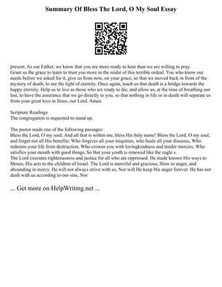 Summary Of Bless The Lord, O My Soul Essay
present. As our Father, we know that you are more ready to hear than we are willing to pray.
Grant us the grace to learn to trust you more in the midst of this terrible ordeal. You who know our
needs before we asked for it, give us from now, on your grace, so that we moved back in front of the
mystery of death, to see the light of eternity. Once again, teach us that death is a bridge towards the
happy eternity. Help us to live as those who are ready to die, and allow us, at the time of breathing our
last, to have the assurance that we go directly to you, so that nothing in life or in death will separate us
from your great love in Jesus, our Lord. Amen.
Scripture Readings
The congregation is requested to stand up.
The pastor reads one of the following passages:
Bless the Lord, O my soul; And all that is within me, bless His holy name! Bless the Lord, O my soul,
and forget not all His benefits; Who forgives all your iniquities, who heals all your diseases, Who
redeems your life from destruction, Who crowns you with lovingkindness and tender mercies, Who
satisfies your mouth with good things, So that your youth is renewed like the eagle s.
The Lord executes righteousness and justice for all who are oppressed. He made known His ways to
Moses, His acts to the children of Israel. The Lord is merciful and gracious, Slow to anger, and
abounding in mercy. He will not always strive with us, Nor will He keep His anger forever. He has not
dealt with us according to our sins, Nor
... Get more on HelpWriting.net ...
 