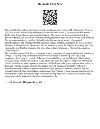 Memento Film Noir
The mental thriller and neo noir film Memento, coordinated and composed by Christopher Nolan in
2000, was roused by his sibling s short story Memento Mori. Nolan is known for his dim mental
thrillers that frequently have non straight timetables. His movies for the most part start with the
movies end scene, and close with characters settling or portraying issues or occasions exhibited in the
film yet never completely clarified. Nolan likewise has a repeating subject of supported
untrustworthiness and retaliation for the demise of a friend or family member in his movies, which
Memento is focused around. Nominated for two foundation grants for Original Screenplay and Film
Editing, this noir film low spending film takes after principle character ... Show more content on
Helpwriting.net ...
The cinematography of this film is imperative to story improvement, story solidarity, and building up
settings. Many key story components are uncovered through extraordinary close ups. A key
component of the story is Leonard s Polariods. Leonard is always taking Polaroids of individuals,
spots, and things to help him recollect. As he adapts new data, he composes little notes on Polaroid.
Certain Polaroids are more imperative to the story all in all particularly as a result of notes he has on
them, and when he included the note. The nearby ups with outrageous profundity of field are
frequently utilized at whatever point Leonard is taking a gander at a Polaroid, however they are
constantly utilized when he is making a note on one. One Polaroid is more essential than the rest, the
photograph of Teddy. Having close ups of Leonard adding three notes to Teddy s Polaroid at three
unique parts of the story, shows how huge that data is to the
... Get more on HelpWriting.net ...
 