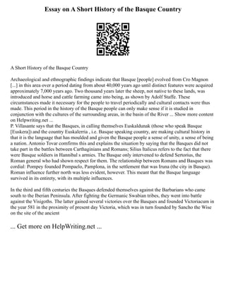 Essay on A Short History of the Basque Country
A Short History of the Basque Country
Archaeological and ethnographic findings indicate that Basque [people] evolved from Cro Magnon
[...] in this area over a period dating from about 40,000 years ago until distinct features were acquired
approximately 7,000 years ago. Two thousand years later the sheep, not native to these lands, was
introduced and horse and cattle farming came into being, as shown by Adolf Staffe. These
circumstances made it necessary for the people to travel periodically and cultural contacts were thus
made. This period in the history of the Basque people can only make sense if it is studied in
conjunction with the cultures of the surrounding areas, in the basin of the River ... Show more content
on Helpwriting.net ...
P. Villasante says that the Basques, in calling themselves Euskaldunak (those who speak Basque
[Euskera]) and the country Euskalerria , i.e. Basque speaking country, are making cultural history in
that it is the language that has moulded and given the Basque people a sense of unity, a sense of being
a nation. Antonio Tovar comfirms this and explains the situation by saying that the Basques did not
take part in the battles between Carthaginians and Romans; Silius Italicus refers to the fact that there
were Basque soldiers in Hannibal s armies. The Basque only intervened to defend Sertorius, the
Roman general who had shown respect for them. The relationship between Romans and Basques was
cordial: Pompey founded Pompaelo, Pamplona, in the settlement that was Iruna (the city in Basque).
Roman influence further north was less evident, however. This meant that the Basque language
survived in its entirety, with its multiple influences.
In the third and fifth centuries the Basques defended themselves against the Barbarians who came
south to the Iberian Peninsula. After fighting the Germanic Swabian tribes, they went into battle
against the Visigoths. The latter gained several victories over the Basques and founded Victoriacum in
the year 581 in the proximity of present day Victoria, which was in turn founded by Sancho the Wise
on the site of the ancient
... Get more on HelpWriting.net ...
 