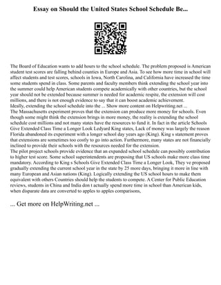 Essay on Should the United States School Schedule Be...
The Board of Education wants to add hours to the school schedule. The problem proposed is American
student test scores are falling behind counties in Europe and Asia. To see how more time in school will
affect students and test scores, schools in Iowa, North Carolina, and California have increased the time
some students spend in class. Some parents and faculty members think extending the school year into
the summer could help American students compete academically with other countries, but the school
year should not be extended because summer is needed for academic respite, the extension will cost
millions, and there is not enough evidence to say that it can boost academic achievement.
Ideally, extending the school schedule into the ... Show more content on Helpwriting.net ...
The Massachusetts experiment proves that the extension can produce more money for schools. Even
though some might think the extension brings in more money, the reality is extending the school
schedule cost millions and not many states have the resources to fund it. In fact in the article Schools
Give Extended Class Time a Longer Look Ledyard King states, Lack of money was largely the reason
Florida abandoned its experiment with a longer school day years ago (King). King s statement proves
that extensions are sometimes too costly to go into action. Furthermore, many states are not financially
inclined to provide their schools with the resources needed for the extension.
The pilot project schools provide evidence that an expanded school schedule can possibly contribution
to higher test score. Some school superintendents are proposing that US schools make more class time
mandatory. According to King s Schools Give Extended Class Time a Longer Look, They ve proposed
gradually extending the current school year in the state by 25 more days, bringing it more in line with
many European and Asian nations (King). Logically extending the US school hours to make them
equivalent with others Countries should help the students to compete. A Center for Public Education
reviews, students in China and India don t actually spend more time in school than American kids,
when disparate data are converted to apples to apples comparisons,
... Get more on HelpWriting.net ...
 