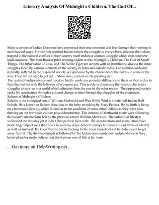 Literary Analysis Of Midnight s Children, The God Of...
Many a writers of Indian Diaspora have expressed their true emotions and fear through their writing in
multifaceted ways. For the non resident Indian writers the struggle is everywhere, whereas the Indians
trapped in the cultural conflict in their country itself endure a constant struggle which ends nowhere
leads nowhere. The Man Booker prize winning Indian works Midnight s Children, The God of Small
Things, The Inheritance of Loss, and The White Tiger are written with an intention to discuss the inner
struggles faced by various elements of the society in India and outside India. The cultural confusion
naturally suffered in the displaced society is experience by the characters of the novels in some or the
way. They are not able to get rid ... Show more content on Helpwriting.net ...
The realm of independence and freedom hardly made any potential difference to them as they prefer to
fend themselves with the leftovers of a bygone era. This article is discussing the various characters
struggles to survive in a world which alienates them for one or the other reason. The oppressed society
seeks for renaissance through a cultural change evident through the struggles of the characters.
Saleem in Midnight s Children
Saleem is the biological son of William Methwold and Wee Willie Winkie s wife half Indian Half
British. He s known as Saleem Sinai due to the baby switching by Mary Pereira. He by birth is living
on a borrowed identity, which is similar to the condition of many other Indians as they were also
thriving on the borrowed culture post independence. The inmates of Methwold estate were following
the western mannerisms left by the previous owner William Methwold. The unfamiliar lifestyle
suffocated the inmates yet it didn t change their lives a bit. The acculturation and assimilation have
made huge impact over their lives in so many ways. Saleem always felt insecurity in terms of identity
as well as survival. He knew that he doesn t belong to the Sinai household yet he didn t want to get
away from it. The disillusionment is followed by the Indian community post independence as they
believed rather made believe that the western way of life is far more
... Get more on HelpWriting.net ...
 