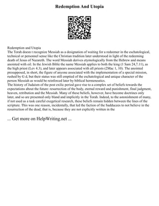 Redemption And Utopia
Redemption and Utopia
The Torah doesn t recognize Messiah as a designation of waiting for a redeemer in the eschatological,
technical or personnel sense like the Christian tradition later understood in light of the redeeming
death of Jesus of Nazareth. The word Messiah derives etymologically from the Hebrew and means
anointed with oil. In the Jewish Bible the name Messiah applies to both the king (1 Sam 24,7.11), as
the high priest (Lev 4.3), and later appears associated with all priests (2Mac 1, 10). The anointed
presupposed, in short, the figure of anyone associated with the implementation of a special mission,
rushed by G d, but their status was still emptied of the eschatological and unique character of the
person Messiah as would be reinforced later by biblical hermeneutics.
The history of Judaism of the post exilic period gave rise to a complex set of beliefs towards the
expectations about the future: resurrection of the body, eternal reward and punishment, final judgment,
heaven, retribution and the Messiah. Many of these beliefs, however, have become doctrines only
later, and so are presented only bland and implicitly in the Torah. Indeed, to the astonishment of many,
if not used as a task careful exegetical research, these beliefs remain hidden between the lines of the
scripture. This was one reason, incidentally, that led the faction of the Sadducees to not believe in the
resurrection of the dead, that is, because they are not explicitly written in the
... Get more on HelpWriting.net ...
 