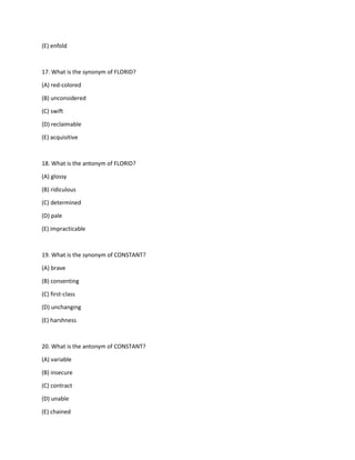 (E) enfold
17. What is the synonym of FLORID?
(A) red-colored
(B) unconsidered
(C) swift
(D) reclaimable
(E) acquisitive
18. What is the antonym of FLORID?
(A) glossy
(B) ridiculous
(C) determined
(D) pale
(E) impracticable
19. What is the synonym of CONSTANT?
(A) brave
(B) consenting
(C) first-class
(D) unchanging
(E) harshness
20. What is the antonym of CONSTANT?
(A) variable
(B) insecure
(C) contract
(D) unable
(E) chained
 