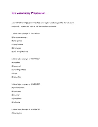 Gre Vocabulary Preparation
Answer the following questions to check your English vocabulary skill for the GRE Exam.
(The correct answers are given at the bottom of the questions)
1. What is the synonym of TORTUOUS?
(A) urgently necessary
(B) not gullible
(C) very irritable
(D) not afraid
(E) not straightforward
2. What is the antonym of TORTUOUS?
(A) slippery
(B) shameful
(C) indistinguishable
(D) direct
(E) boundless
3. What is the synonym of DEMEANOR?
(A) reinforcement
(B) hesitation
(C) manner
(D) toughness
(E) minority
4. What is the antonym of DEMEANOR?
(A) curriculum
 