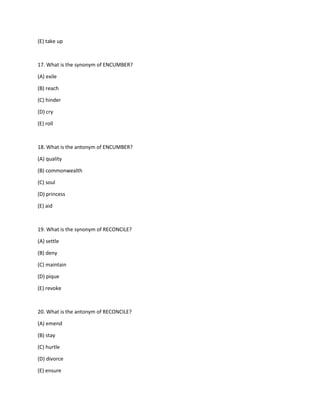 (E) take up
17. What is the synonym of ENCUMBER?
(A) exile
(B) reach
(C) hinder
(D) cry
(E) roll
18. What is the antonym of ENCUMBER?
(A) quality
(B) commonwealth
(C) soul
(D) princess
(E) aid
19. What is the synonym of RECONCILE?
(A) settle
(B) deny
(C) maintain
(D) pique
(E) revoke
20. What is the antonym of RECONCILE?
(A) emend
(B) stay
(C) hurtle
(D) divorce
(E) ensure
 