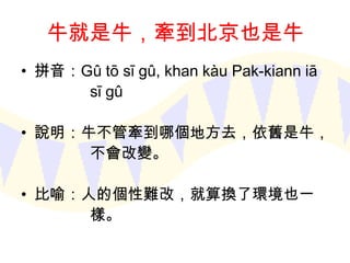 牛就是牛，牽到北京也是牛
• 拼音：Gû tō sī gû, khan kàu Pak-kiann iā
sī gû
• 說明：牛不管牽到哪個地方去，依舊是牛，
不會改變。
• 比喻：人的個性難改，就算換了環境也一
樣。

 