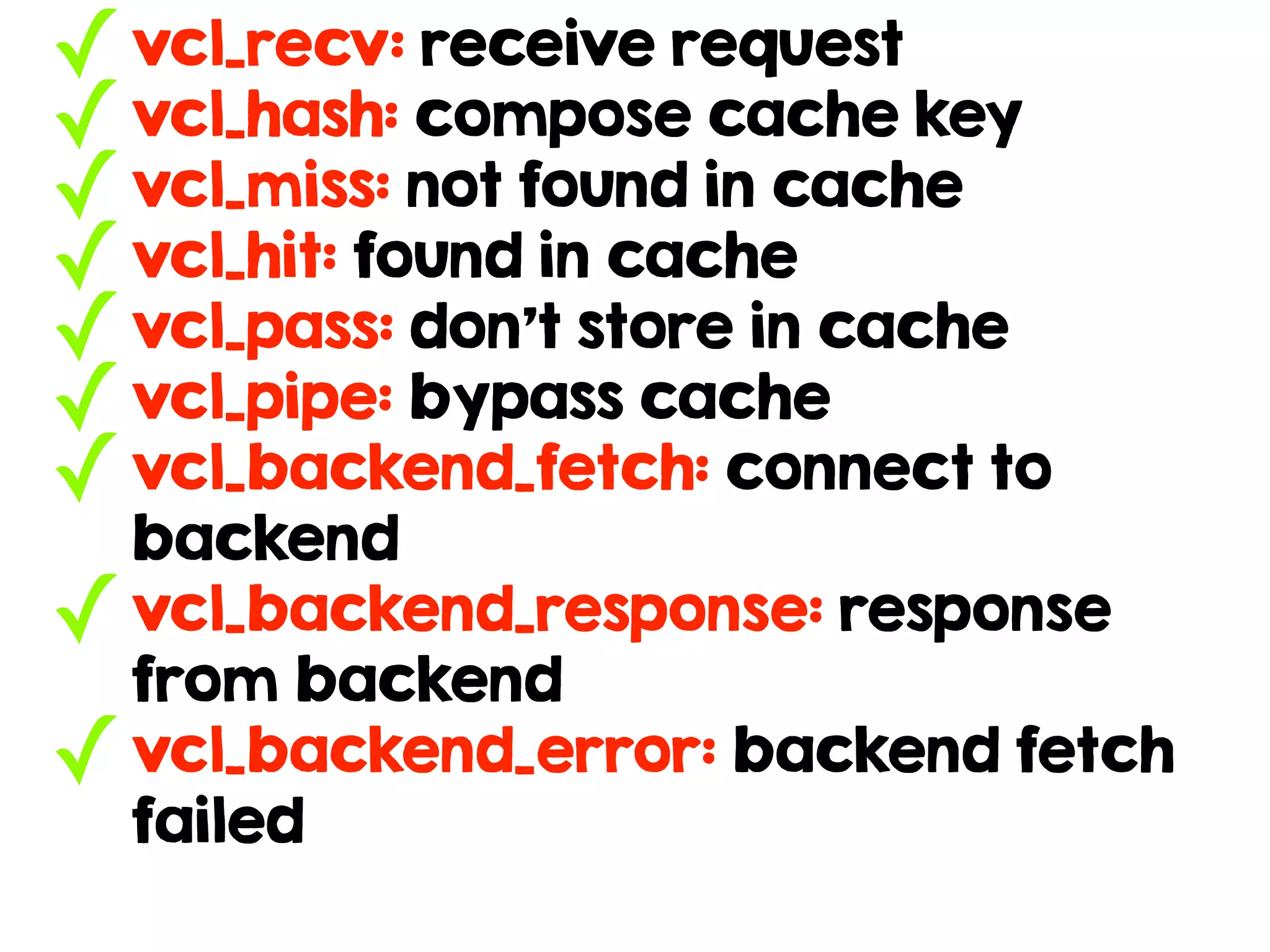 ✓vcl_recv: receive request
✓vcl_hash: compose cache key
✓vcl_miss: not found in cache
✓vcl_hit: found in cache
✓vcl_pass: don’t store in cache
✓vcl_pipe: bypass cache
✓vcl_backend_fetch: connect to
backend
✓vcl_backend_response: response
from backend
✓vcl_backend_error: backend fetch
failed
 