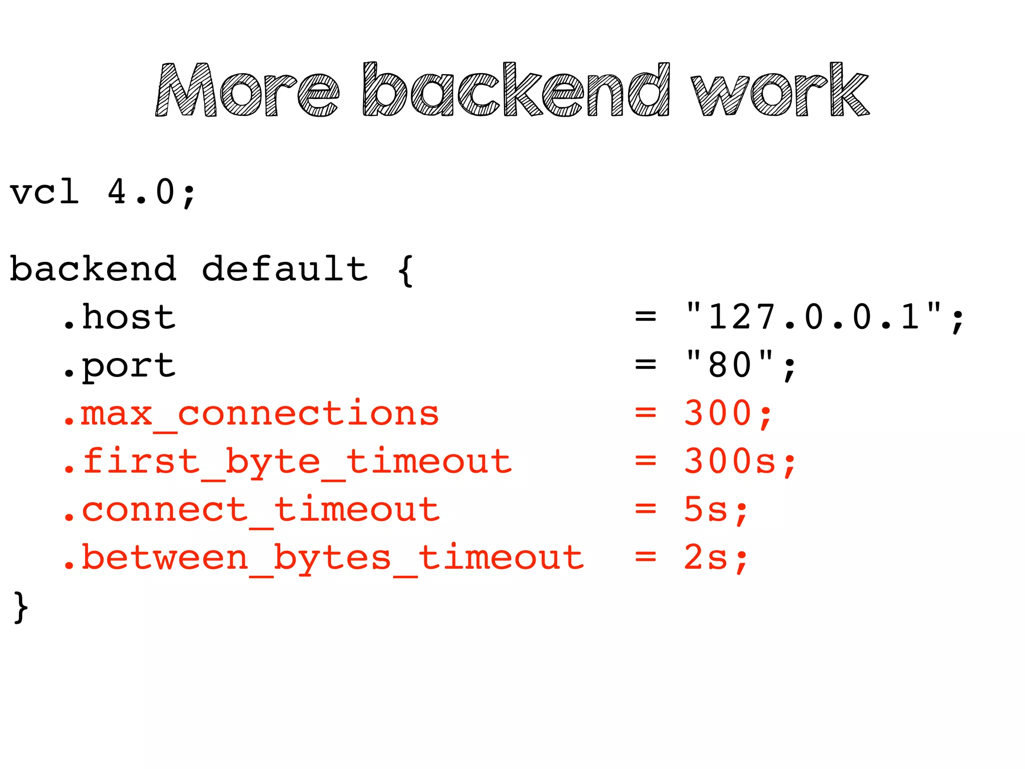 vcl 4.0;
backend default {
.host = "127.0.0.1";
.port = "80";
.max_connections = 300;
.first_byte_timeout = 300s;
.connect_timeout = 5s;
.between_bytes_timeout = 2s;
}
More backend work
 