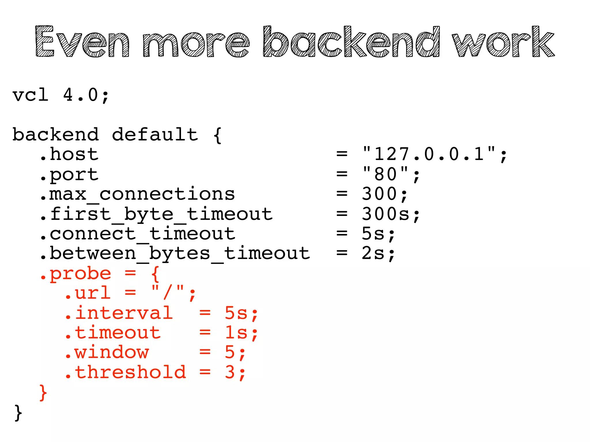 vcl 4.0;
backend default {
.host = "127.0.0.1";
.port = "80";
.max_connections = 300;
.first_byte_timeout = 300s;
.connect_timeout = 5s;
.between_bytes_timeout = 2s;
.probe = {
.url = "/";
.interval = 5s;
.timeout = 1s;
.window = 5;
.threshold = 3;
}
}
Even more backend work
 