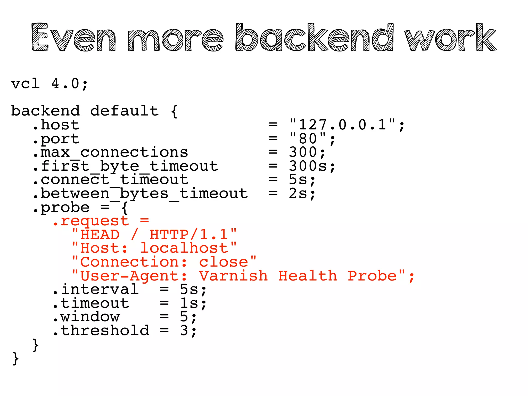 vcl 4.0;
backend default {
.host = "127.0.0.1";
.port = "80";
.max_connections = 300;
.first_byte_timeout = 300s;
.connect_timeout = 5s;
.between_bytes_timeout = 2s;
.probe = {
.request =
"HEAD / HTTP/1.1"
"Host: localhost"
"Connection: close"
"User-Agent: Varnish Health Probe";
.interval = 5s;
.timeout = 1s;
.window = 5;
.threshold = 3;
}
}
Even more backend work
 