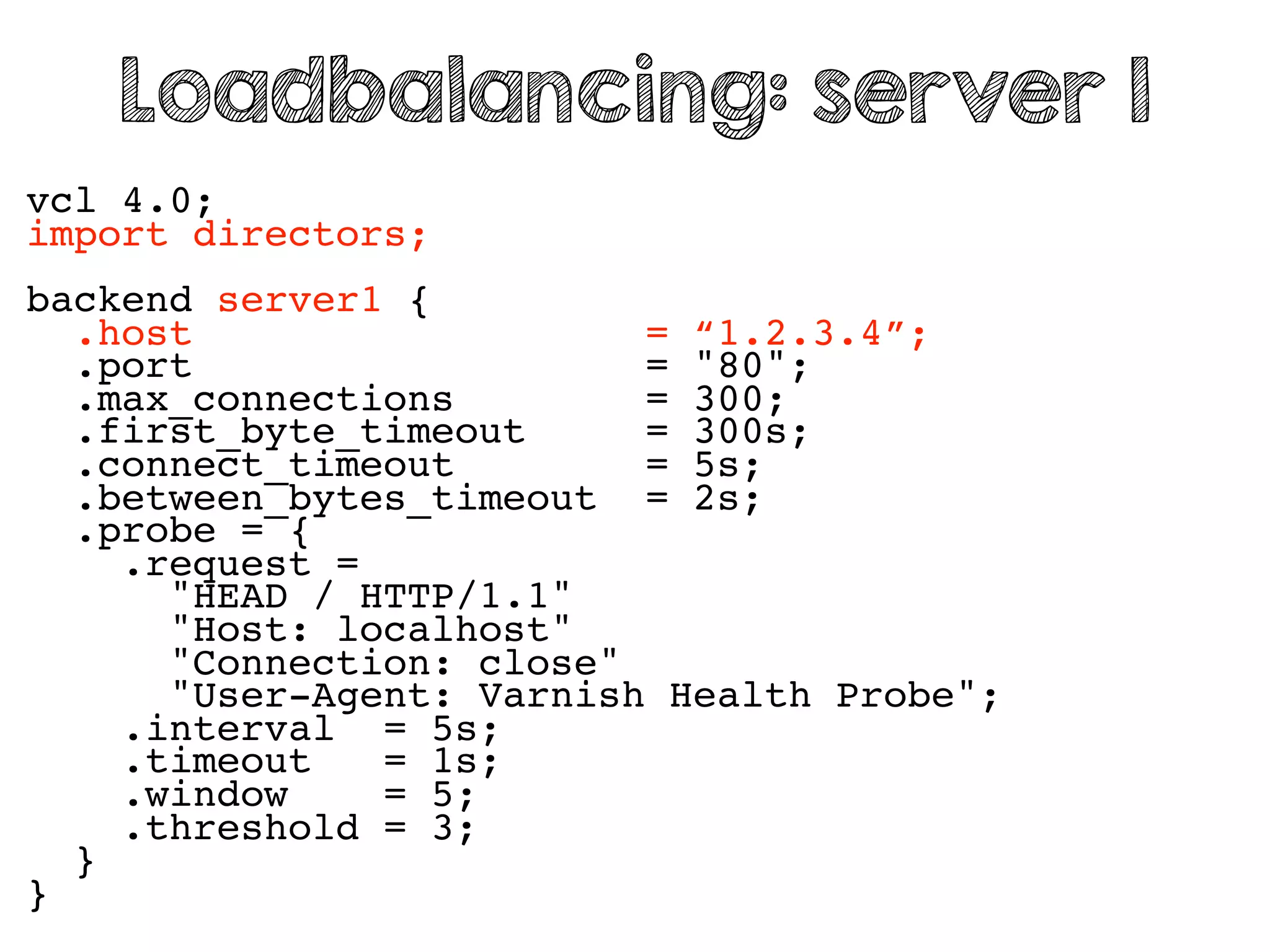 vcl 4.0;
import directors;
backend server1 {
.host = “1.2.3.4”;
.port = "80";
.max_connections = 300;
.first_byte_timeout = 300s;
.connect_timeout = 5s;
.between_bytes_timeout = 2s;
.probe = {
.request =
"HEAD / HTTP/1.1"
"Host: localhost"
"Connection: close"
"User-Agent: Varnish Health Probe";
.interval = 5s;
.timeout = 1s;
.window = 5;
.threshold = 3;
}
}
Loadbalancing: server 1
 