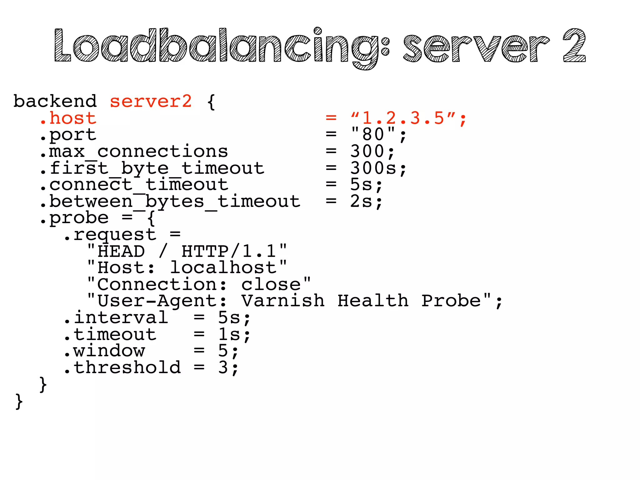 backend server2 {
.host = “1.2.3.5”;
.port = "80";
.max_connections = 300;
.first_byte_timeout = 300s;
.connect_timeout = 5s;
.between_bytes_timeout = 2s;
.probe = {
.request =
"HEAD / HTTP/1.1"
"Host: localhost"
"Connection: close"
"User-Agent: Varnish Health Probe";
.interval = 5s;
.timeout = 1s;
.window = 5;
.threshold = 3;
}
}
Loadbalancing: server 2
 