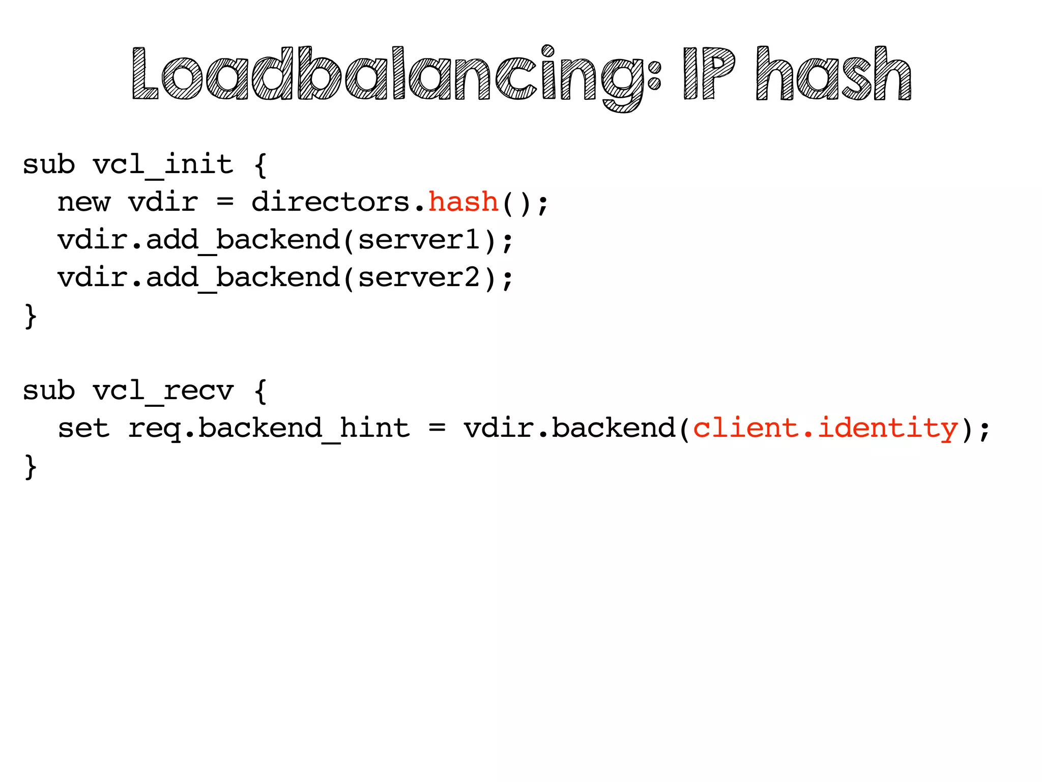 sub vcl_init {
new vdir = directors.hash();
vdir.add_backend(server1);
vdir.add_backend(server2);
}
sub vcl_recv {
set req.backend_hint = vdir.backend(client.identity);
}
Loadbalancing: IP hash
 