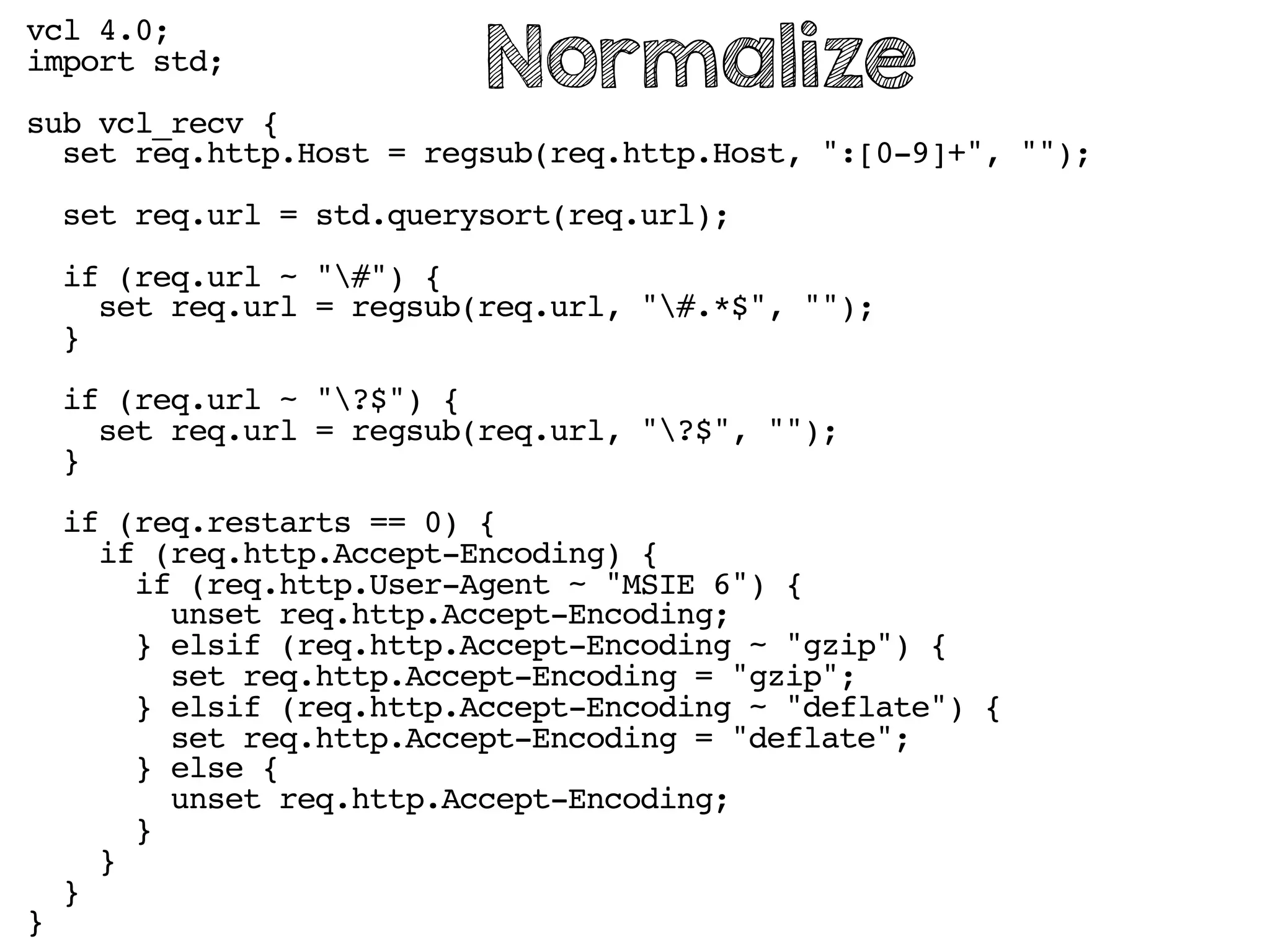 vcl 4.0;
import std;
sub vcl_recv {
set req.http.Host = regsub(req.http.Host, ":[0-9]+", "");
set req.url = std.querysort(req.url);
if (req.url ~ "#") {
set req.url = regsub(req.url, "#.*$", "");
}
if (req.url ~ "?$") {
set req.url = regsub(req.url, "?$", "");
}
if (req.restarts == 0) {
if (req.http.Accept-Encoding) {
if (req.http.User-Agent ~ "MSIE 6") {
unset req.http.Accept-Encoding;
} elsif (req.http.Accept-Encoding ~ "gzip") {
set req.http.Accept-Encoding = "gzip";
} elsif (req.http.Accept-Encoding ~ "deflate") {
set req.http.Accept-Encoding = "deflate";
} else {
unset req.http.Accept-Encoding;
}
}
}
}
Normalize
 