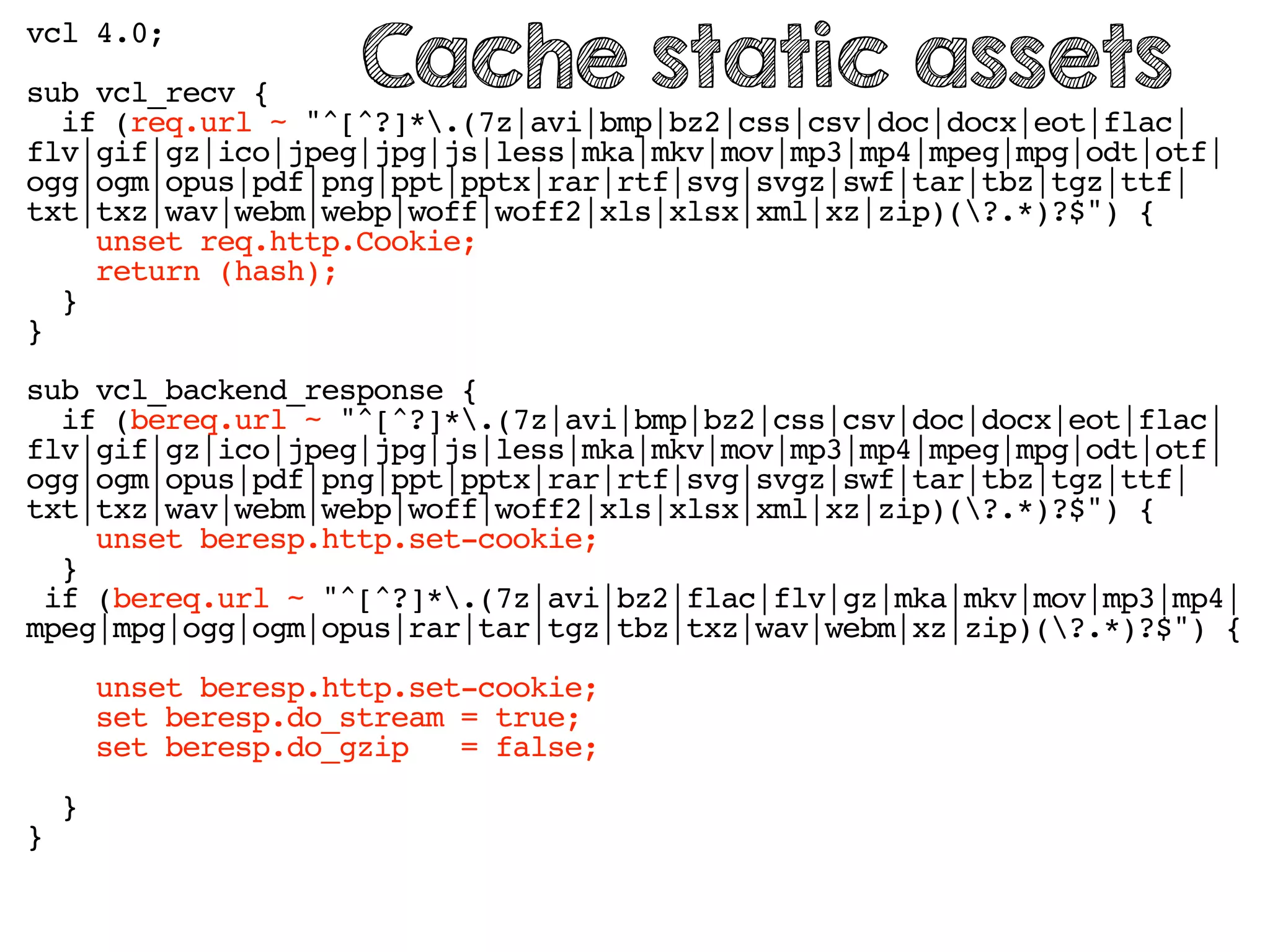 vcl 4.0;
sub vcl_recv {
if (req.url ~ "^[^?]*.(7z|avi|bmp|bz2|css|csv|doc|docx|eot|flac|
flv|gif|gz|ico|jpeg|jpg|js|less|mka|mkv|mov|mp3|mp4|mpeg|mpg|odt|otf|
ogg|ogm|opus|pdf|png|ppt|pptx|rar|rtf|svg|svgz|swf|tar|tbz|tgz|ttf|
txt|txz|wav|webm|webp|woff|woff2|xls|xlsx|xml|xz|zip)(?.*)?$") {
unset req.http.Cookie;
return (hash);
}
}
sub vcl_backend_response {
if (bereq.url ~ "^[^?]*.(7z|avi|bmp|bz2|css|csv|doc|docx|eot|flac|
flv|gif|gz|ico|jpeg|jpg|js|less|mka|mkv|mov|mp3|mp4|mpeg|mpg|odt|otf|
ogg|ogm|opus|pdf|png|ppt|pptx|rar|rtf|svg|svgz|swf|tar|tbz|tgz|ttf|
txt|txz|wav|webm|webp|woff|woff2|xls|xlsx|xml|xz|zip)(?.*)?$") {
unset beresp.http.set-cookie;
}
if (bereq.url ~ "^[^?]*.(7z|avi|bz2|flac|flv|gz|mka|mkv|mov|mp3|mp4|
mpeg|mpg|ogg|ogm|opus|rar|tar|tgz|tbz|txz|wav|webm|xz|zip)(?.*)?$") {
unset beresp.http.set-cookie;
set beresp.do_stream = true;
set beresp.do_gzip = false;
}
}
Cache static assets
 