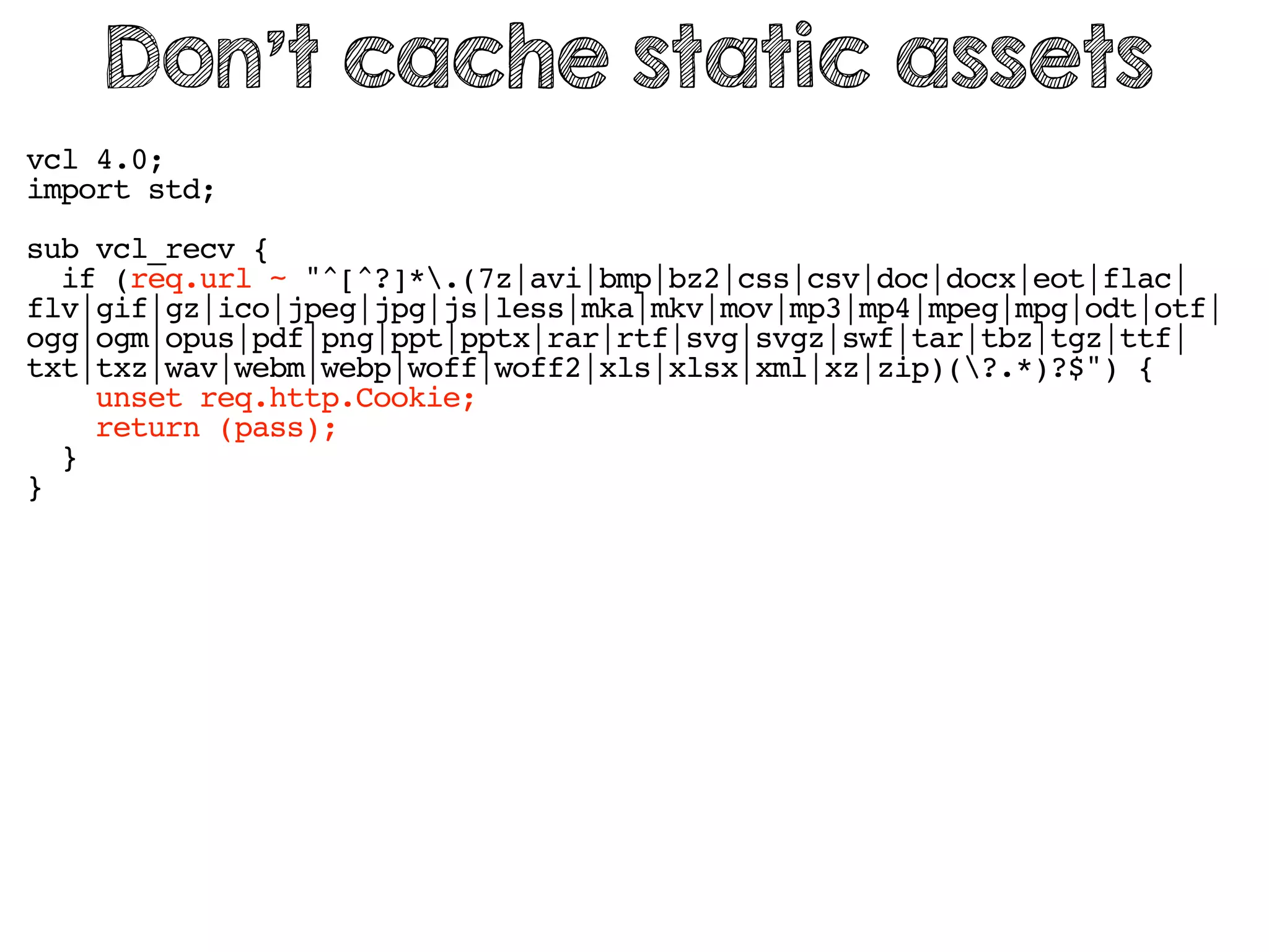 vcl 4.0;
import std;
sub vcl_recv {
if (req.url ~ "^[^?]*.(7z|avi|bmp|bz2|css|csv|doc|docx|eot|flac|
flv|gif|gz|ico|jpeg|jpg|js|less|mka|mkv|mov|mp3|mp4|mpeg|mpg|odt|otf|
ogg|ogm|opus|pdf|png|ppt|pptx|rar|rtf|svg|svgz|swf|tar|tbz|tgz|ttf|
txt|txz|wav|webm|webp|woff|woff2|xls|xlsx|xml|xz|zip)(?.*)?$") {
unset req.http.Cookie;
return (pass);
}
}
Don’t cache static assets
 