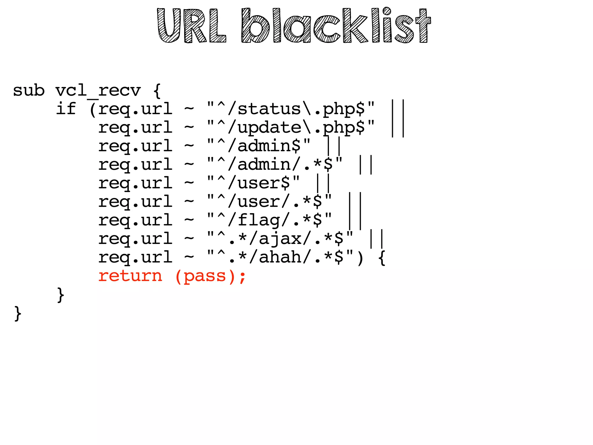 sub vcl_recv {
if (req.url ~ "^/status.php$" ||
req.url ~ "^/update.php$" ||
req.url ~ "^/admin$" ||
req.url ~ "^/admin/.*$" ||
req.url ~ "^/user$" ||
req.url ~ "^/user/.*$" ||
req.url ~ "^/flag/.*$" ||
req.url ~ "^.*/ajax/.*$" ||
req.url ~ "^.*/ahah/.*$") {
return (pass);
}
}
URL blacklist
 