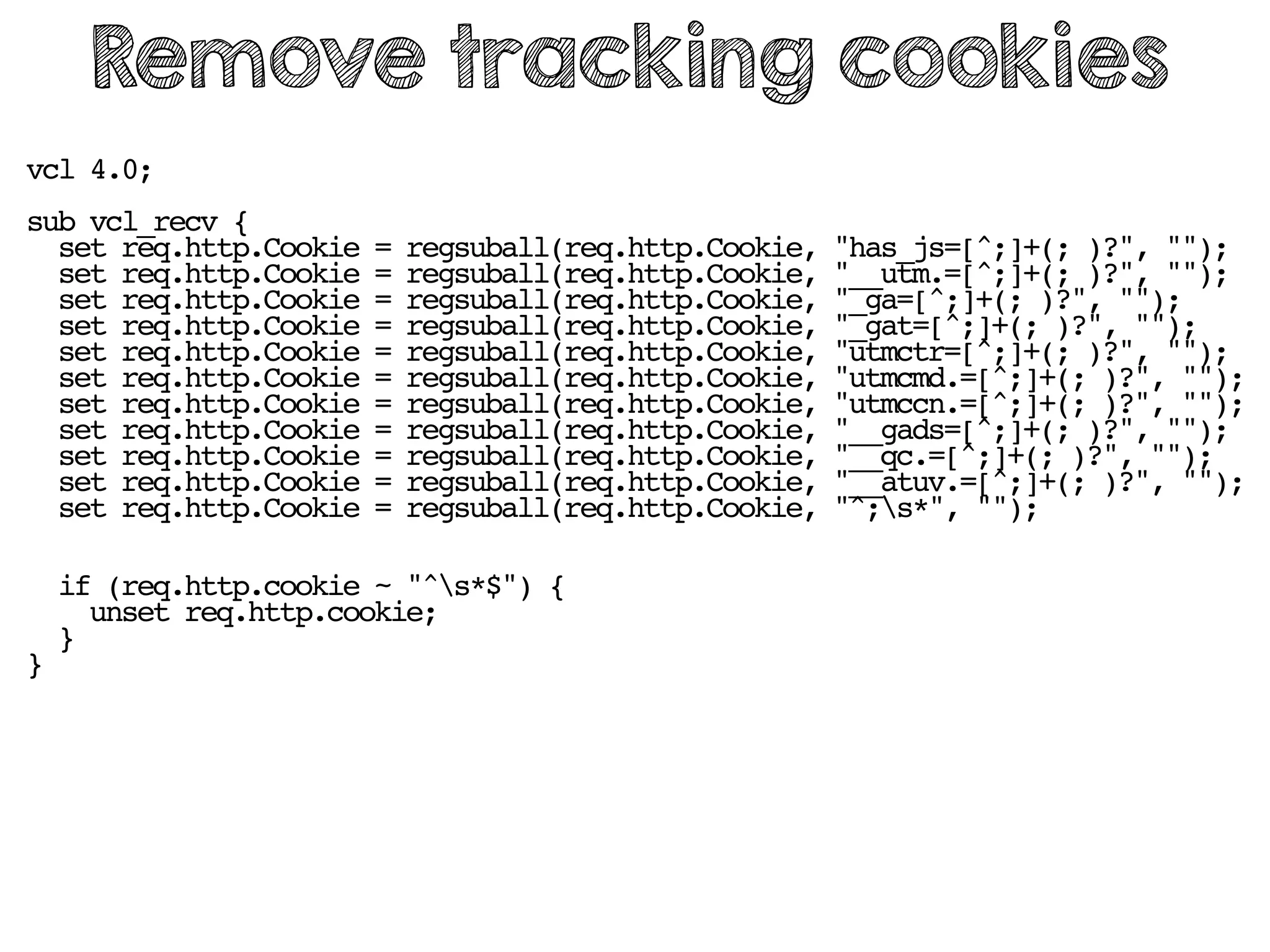vcl 4.0;
sub vcl_recv {
set req.http.Cookie = regsuball(req.http.Cookie, "has_js=[^;]+(; )?", "");
set req.http.Cookie = regsuball(req.http.Cookie, "__utm.=[^;]+(; )?", "");
set req.http.Cookie = regsuball(req.http.Cookie, "_ga=[^;]+(; )?", "");
set req.http.Cookie = regsuball(req.http.Cookie, "_gat=[^;]+(; )?", "");
set req.http.Cookie = regsuball(req.http.Cookie, "utmctr=[^;]+(; )?", "");
set req.http.Cookie = regsuball(req.http.Cookie, "utmcmd.=[^;]+(; )?", "");
set req.http.Cookie = regsuball(req.http.Cookie, "utmccn.=[^;]+(; )?", "");
set req.http.Cookie = regsuball(req.http.Cookie, "__gads=[^;]+(; )?", "");
set req.http.Cookie = regsuball(req.http.Cookie, "__qc.=[^;]+(; )?", "");
set req.http.Cookie = regsuball(req.http.Cookie, "__atuv.=[^;]+(; )?", "");
set req.http.Cookie = regsuball(req.http.Cookie, "^;s*", "");
if (req.http.cookie ~ "^s*$") {
unset req.http.cookie;
}
}
Remove tracking cookies
 