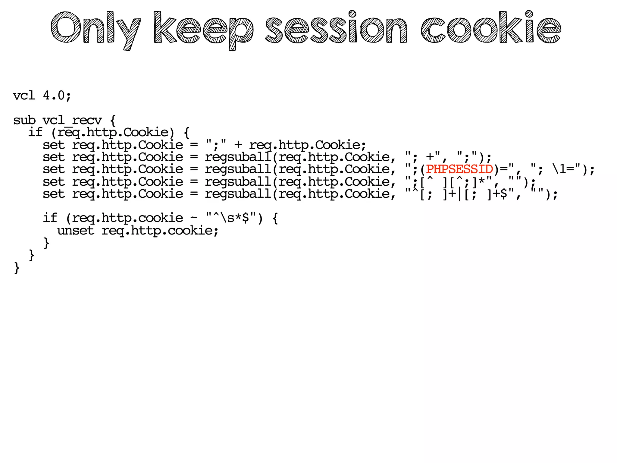 vcl 4.0;
sub vcl_recv {
if (req.http.Cookie) {
set req.http.Cookie = ";" + req.http.Cookie;
set req.http.Cookie = regsuball(req.http.Cookie, "; +", ";");
set req.http.Cookie = regsuball(req.http.Cookie, ";(PHPSESSID)=", "; 1=");
set req.http.Cookie = regsuball(req.http.Cookie, ";[^ ][^;]*", "");
set req.http.Cookie = regsuball(req.http.Cookie, "^[; ]+|[; ]+$", "");
if (req.http.cookie ~ "^s*$") {
unset req.http.cookie;
}
}
}
Only keep session cookie
 