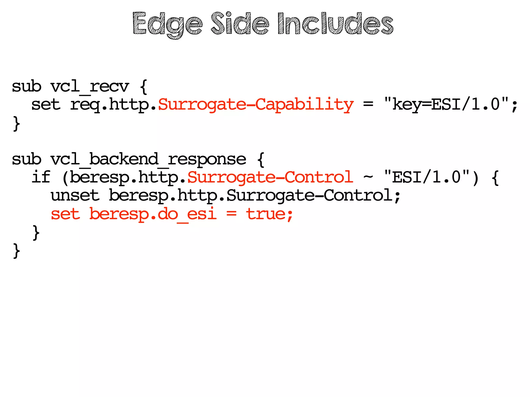 sub vcl_recv {
set req.http.Surrogate-Capability = "key=ESI/1.0";
}
sub vcl_backend_response {
if (beresp.http.Surrogate-Control ~ "ESI/1.0") {
unset beresp.http.Surrogate-Control;
set beresp.do_esi = true;
}
}
Edge Side Includes
 
