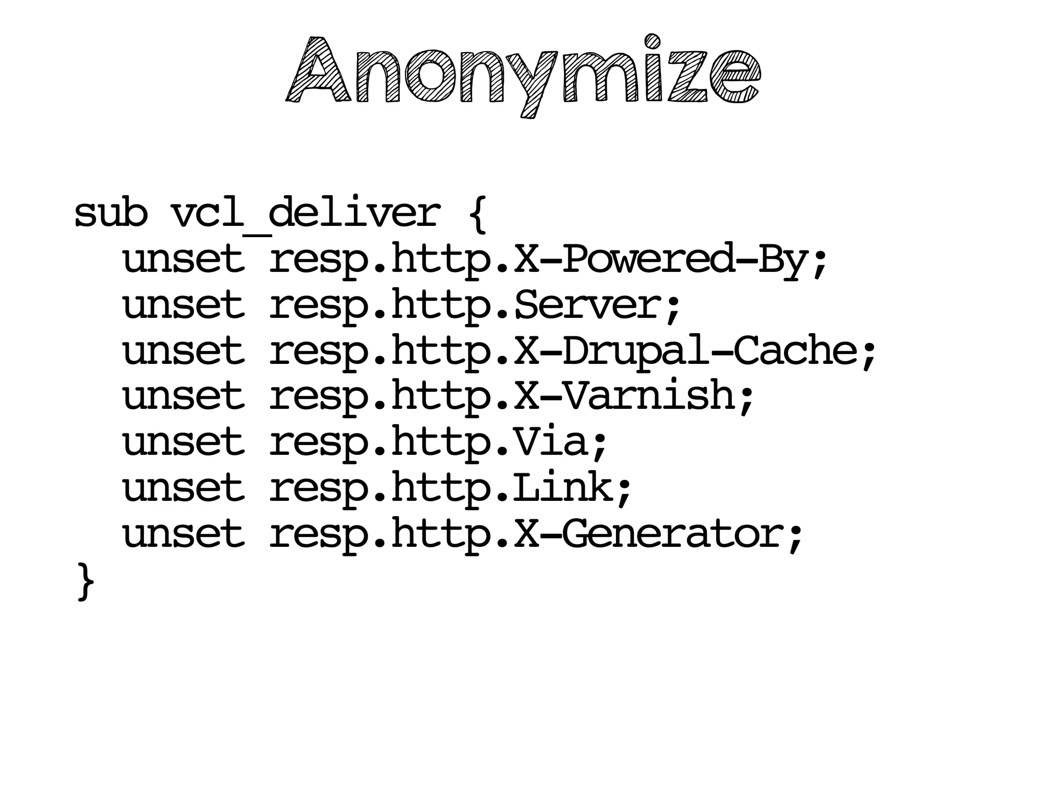 sub vcl_deliver {
unset resp.http.X-Powered-By;
unset resp.http.Server;
unset resp.http.X-Drupal-Cache;
unset resp.http.X-Varnish;
unset resp.http.Via;
unset resp.http.Link;
unset resp.http.X-Generator;
}
Anonymize
 