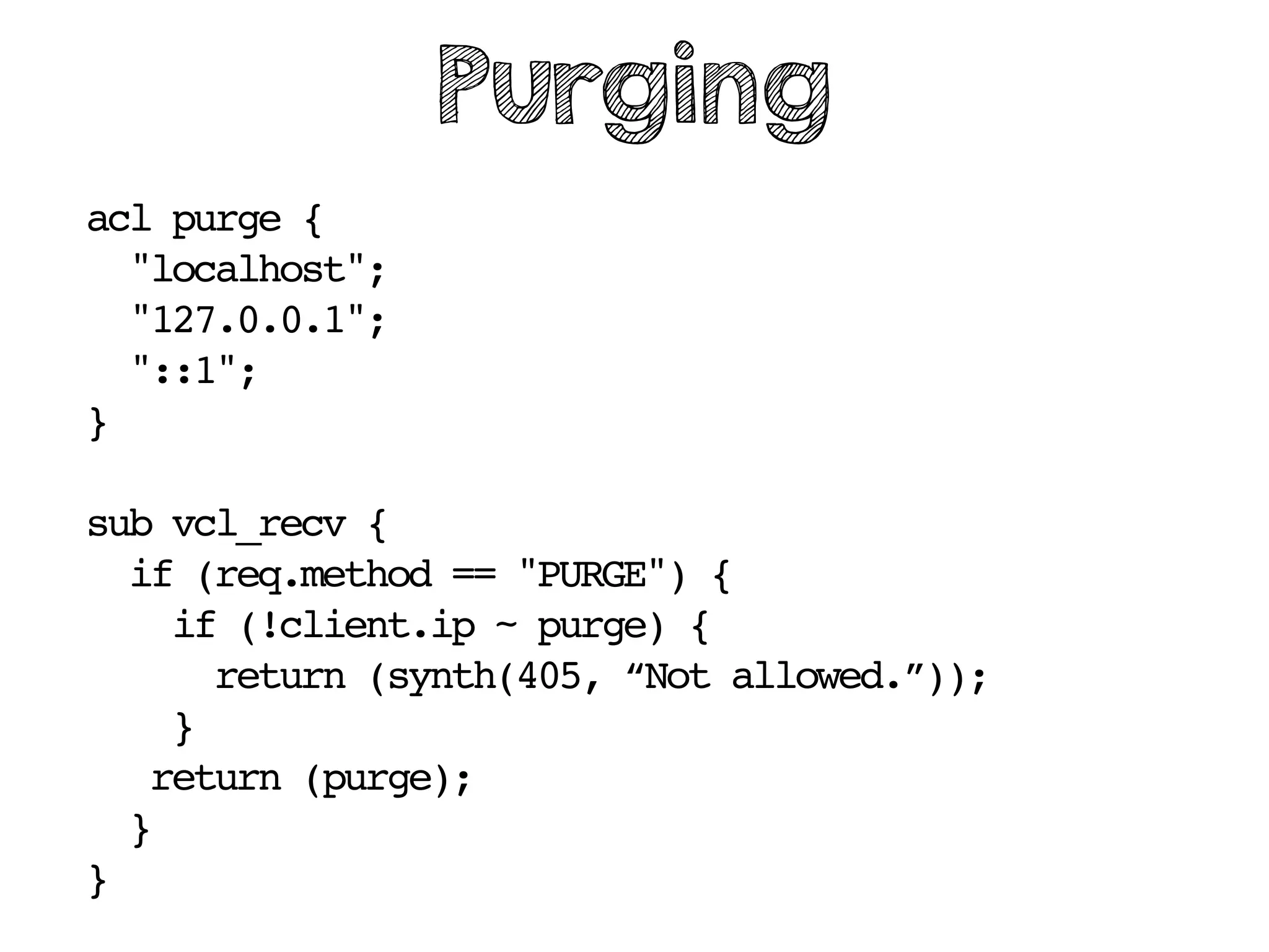 acl purge {
"localhost";
"127.0.0.1";
"::1";
}
sub vcl_recv {
if (req.method == "PURGE") {
if (!client.ip ~ purge) {
return (synth(405, “Not allowed.”));
}
return (purge);
}
}
Purging
 