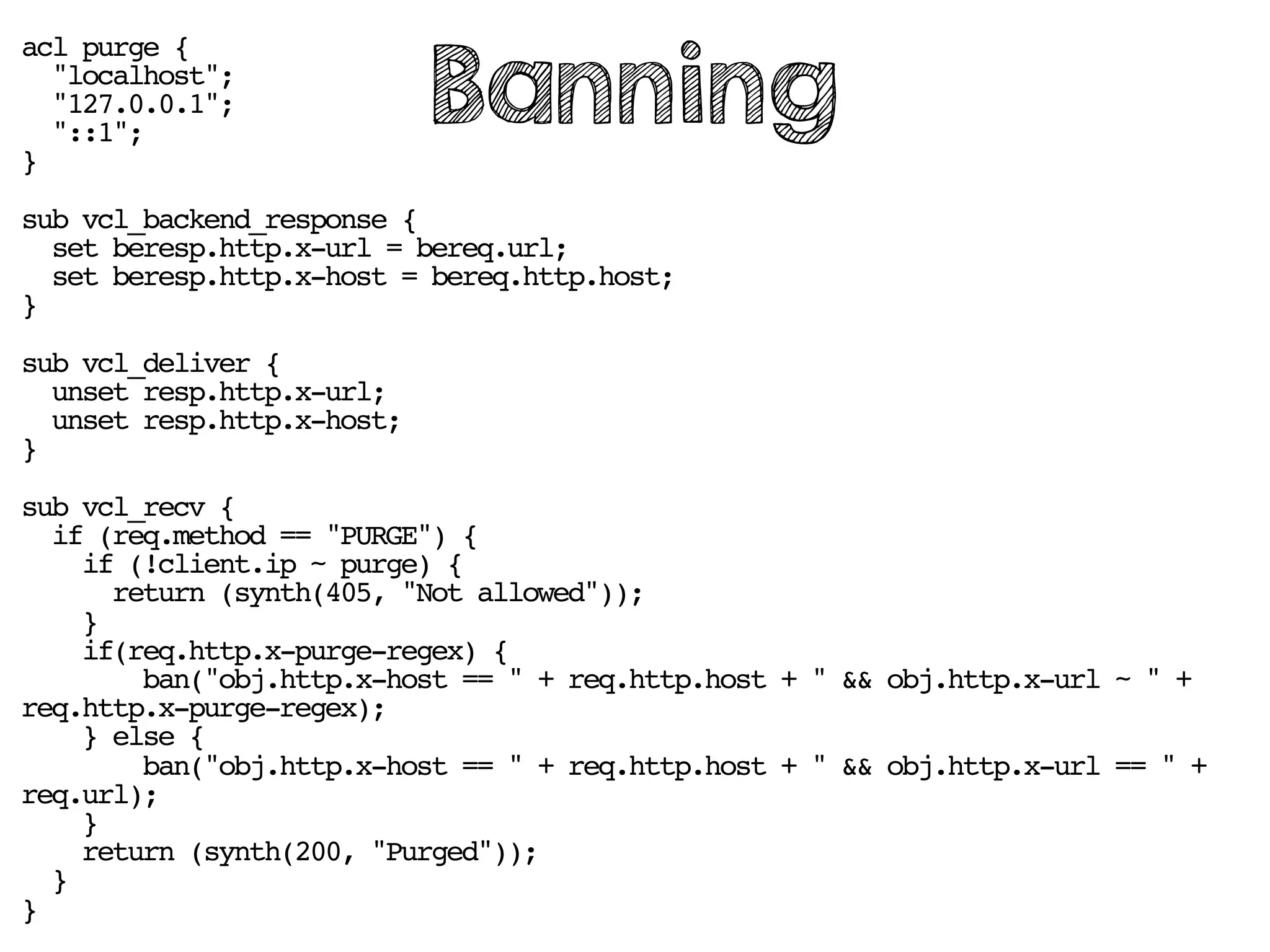 acl purge {
"localhost";
"127.0.0.1";
"::1";
}
sub vcl_backend_response {
set beresp.http.x-url = bereq.url;
set beresp.http.x-host = bereq.http.host;
}
sub vcl_deliver {
unset resp.http.x-url;
unset resp.http.x-host;
}
sub vcl_recv {
if (req.method == "PURGE") {
if (!client.ip ~ purge) {
return (synth(405, "Not allowed"));
}
if(req.http.x-purge-regex) {
ban("obj.http.x-host == " + req.http.host + " && obj.http.x-url ~ " +
req.http.x-purge-regex);
} else {
ban("obj.http.x-host == " + req.http.host + " && obj.http.x-url == " +
req.url);
}
return (synth(200, "Purged"));
}
}
Banning
 