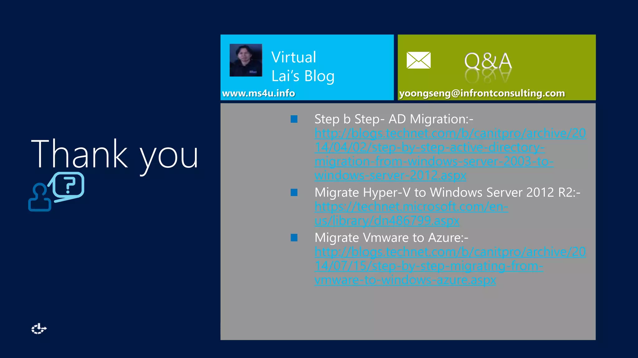 www.ms4u.info
Virtual
Lai’s Blog
Q&A
Step b Step- AD Migration:-
http://blogs.technet.com/b/canitpro/archive/20
14/04/02/step-by-step-active-directory-
migration-from-windows-server-2003-to-
windows-server-2012.aspx
Migrate Hyper-V to Windows Server 2012 R2:-
https://technet.microsoft.com/en-
us/library/dn486799.aspx
Migrate Vmware to Azure:-
http://blogs.technet.com/b/canitpro/archive/20
14/07/15/step-by-step-migrating-from-
vmware-to-windows-azure.aspx
Thank you
 