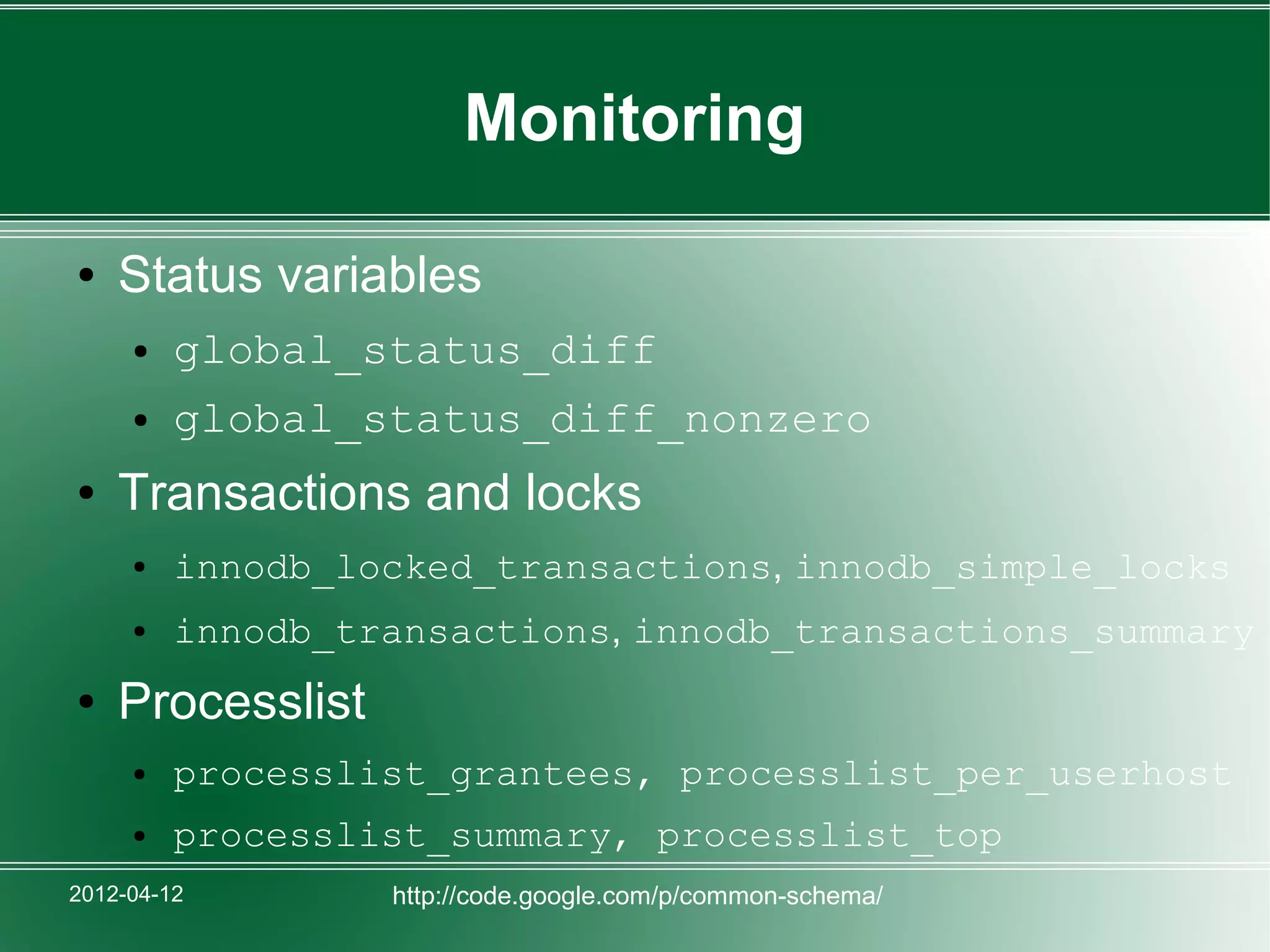 Monitoring

●   Status variables
     ●   global_status_diff
     ●   global_status_diff_nonzero
●   Transactions and locks
     ●   innodb_locked_transactions, innodb_simple_locks
     ●   innodb_transactions, innodb_transactions_summary
●   Processlist
     ●   processlist_grantees, processlist_per_userhost
     ●   processlist_summary, processlist_top
2012-04-12        http://code.google.com/p/common-schema/
 
