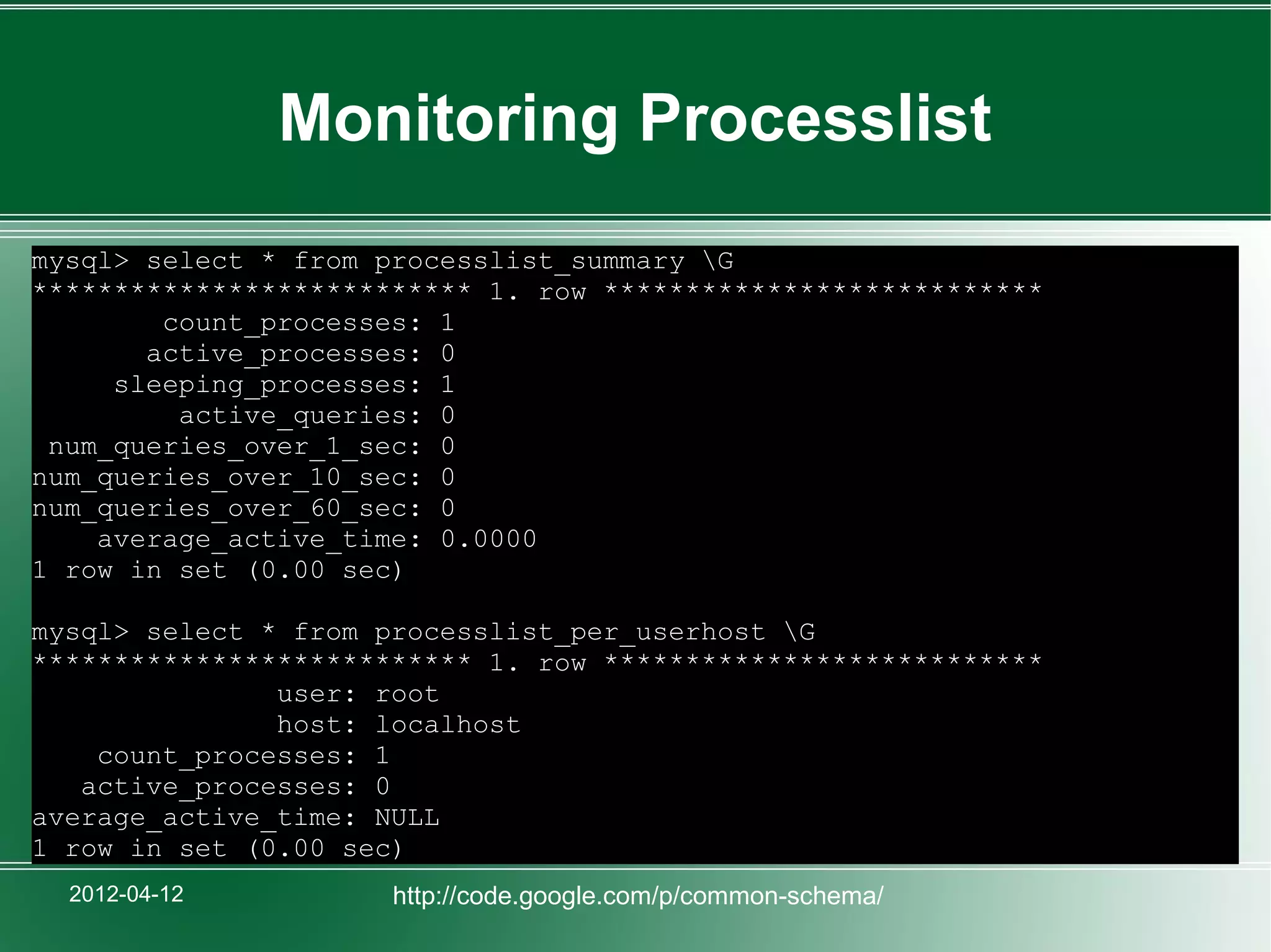 Monitoring Processlist
mysql> select * from processlist_summary G
*************************** 1. row ***************************
        count_processes: 1
       active_processes: 0
     sleeping_processes: 1
         active_queries: 0
 num_queries_over_1_sec: 0
num_queries_over_10_sec: 0
num_queries_over_60_sec: 0
    average_active_time: 0.0000
1 row in set (0.00 sec)

mysql> select * from processlist_per_userhost G
*************************** 1. row ***************************
               user: root
               host: localhost
    count_processes: 1
   active_processes: 0
average_active_time: NULL
1 row in set (0.00 sec)
  2012-04-12          http://code.google.com/p/common-schema/
 