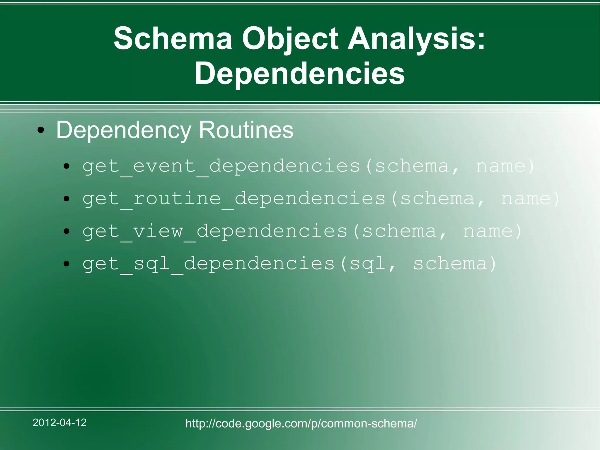 Schema Object Analysis:
                 Dependencies
●   Dependency Routines
     ●   get_event_dependencies(schema, name)
     ●   get_routine_dependencies(schema, name)
     ●   get_view_dependencies(schema, name)
     ●   get_sql_dependencies(sql, schema)




2012-04-12       http://code.google.com/p/common-schema/
 
