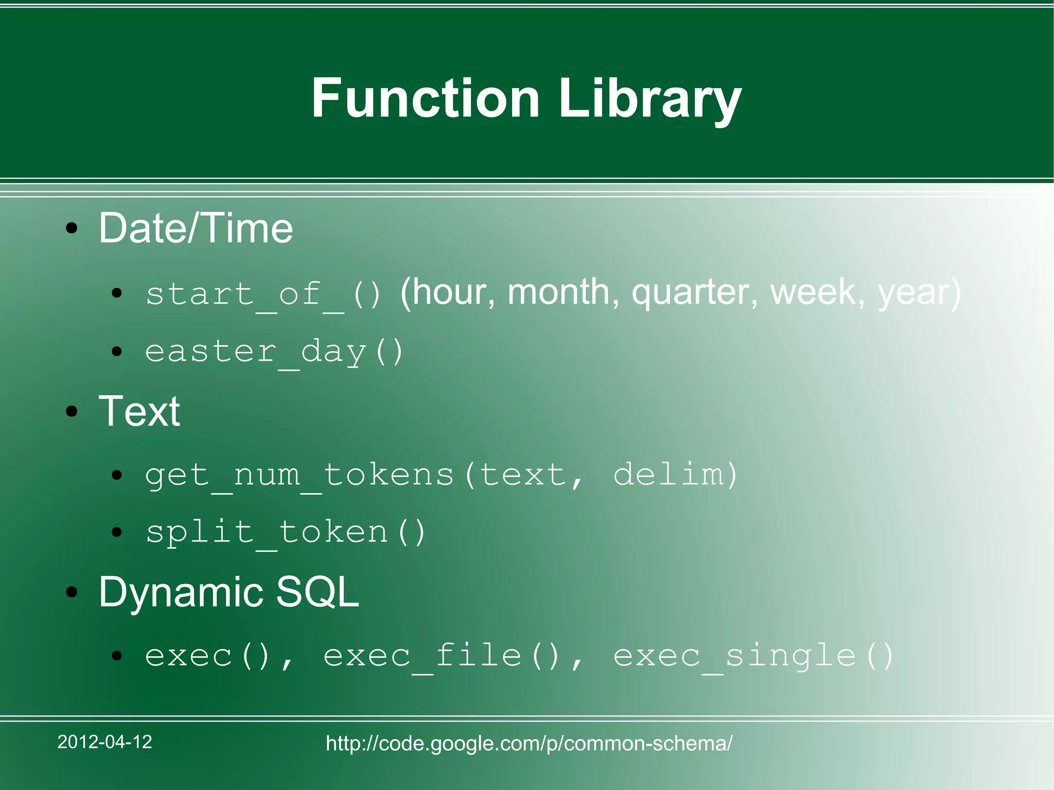 Function Library

●   Date/Time
     ●   start_of_() (hour, month, quarter, week, year)
     ●   easter_day()
●   Text
     ●   get_num_tokens(text, delim)
     ●   split_token()
●   Dynamic SQL
     ●   exec(), exec_file(), exec_single()

2012-04-12         http://code.google.com/p/common-schema/
 