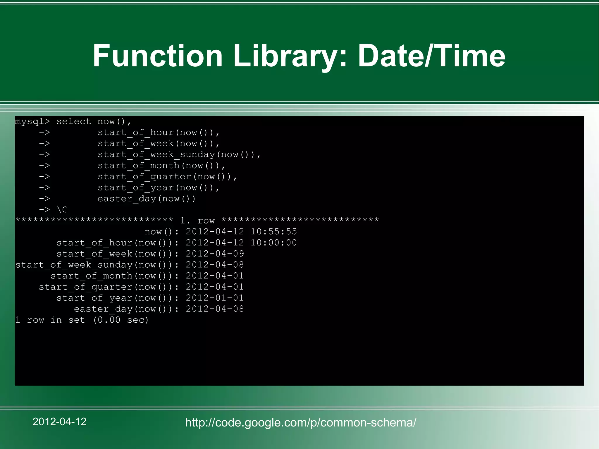 Function Library: Date/Time
mysql> select now(),
    ->         start_of_hour(now()),
    ->         start_of_week(now()),
    ->         start_of_week_sunday(now()),
    ->         start_of_month(now()),
    ->         start_of_quarter(now()),
    ->         start_of_year(now()),
    ->         easter_day(now())
    -> G
*************************** 1. row ***************************
                       now(): 2012-04-12 10:55:55
        start_of_hour(now()): 2012-04-12 10:00:00
        start_of_week(now()): 2012-04-09
start_of_week_sunday(now()): 2012-04-08
       start_of_month(now()): 2012-04-01
    start_of_quarter(now()): 2012-04-01
        start_of_year(now()): 2012-01-01
           easter_day(now()): 2012-04-08
1 row in set (0.00 sec)




   2012-04-12               http://code.google.com/p/common-schema/
 