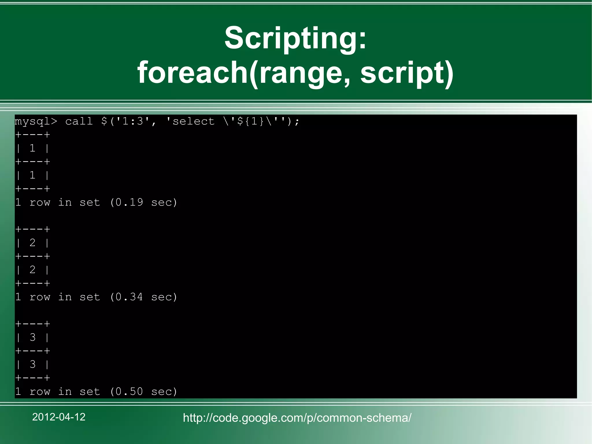 Scripting:
                 foreach(range, script)
mysql> call $('1:3', 'select '${1}'');
+---+
| 1 |
+---+
| 1 |
+---+
1 row in set (0.19 sec)

+---+
| 2 |
+---+
| 2 |
+---+
1 row in set (0.34 sec)

+---+
| 3 |
+---+
| 3 |
+---+
1 row in set (0.50 sec)

  2012-04-12              http://code.google.com/p/common-schema/
 