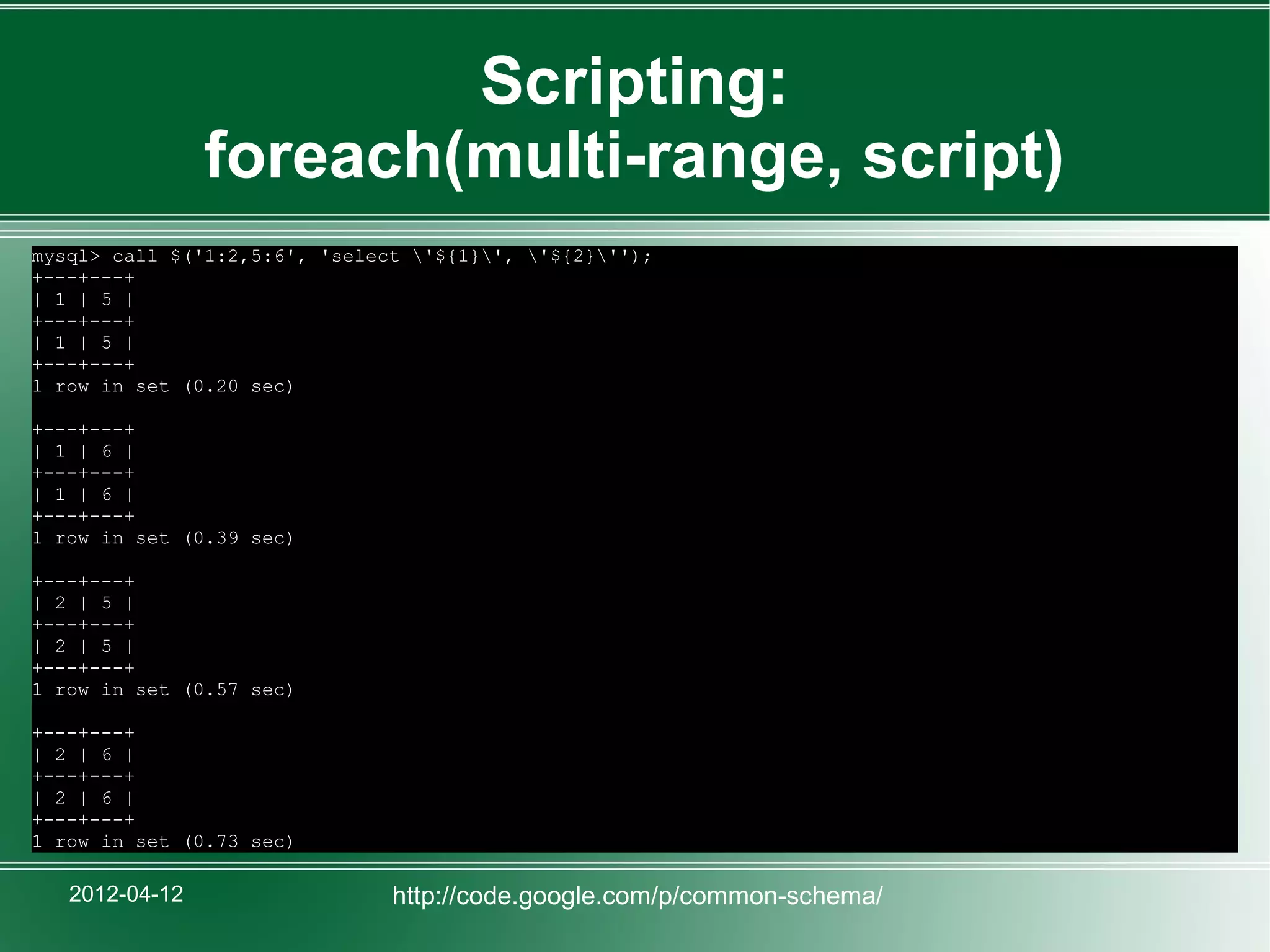 Scripting:
                foreach(multi-range, script)
mysql> call $('1:2,5:6', 'select '${1}', '${2}'');
+---+---+
| 1 | 5 |
+---+---+
| 1 | 5 |
+---+---+
1 row in set (0.20 sec)

+---+---+
| 1 | 6 |
+---+---+
| 1 | 6 |
+---+---+
1 row in set (0.39 sec)

+---+---+
| 2 | 5 |
+---+---+
| 2 | 5 |
+---+---+
1 row in set (0.57 sec)

+---+---+
| 2 | 6 |
+---+---+
| 2 | 6 |
+---+---+
1 row in set (0.73 sec)

   2012-04-12                  http://code.google.com/p/common-schema/
 