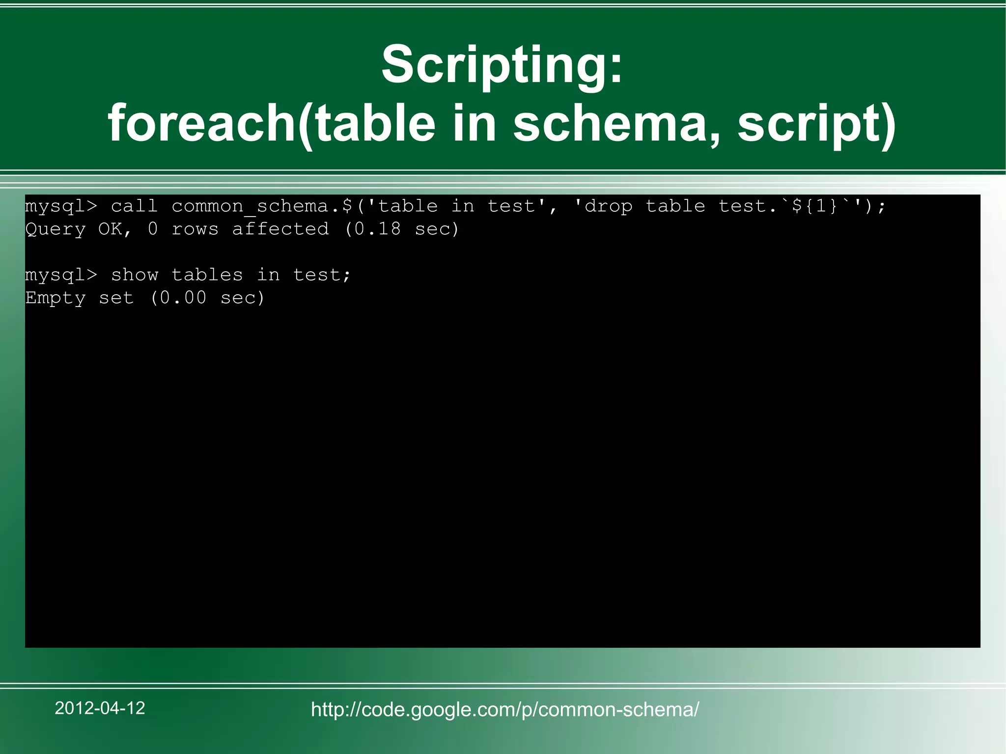 Scripting:
       foreach(table in schema, script)
mysql> call common_schema.$('table in test', 'drop table test.`${1}`');
Query OK, 0 rows affected (0.18 sec)

mysql> show tables in test;
Empty set (0.00 sec)




  2012-04-12           http://code.google.com/p/common-schema/
 